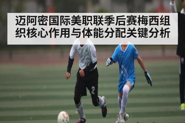 迈阿密国际美职联季后赛梅西组织核心作用与体能分配关键分析