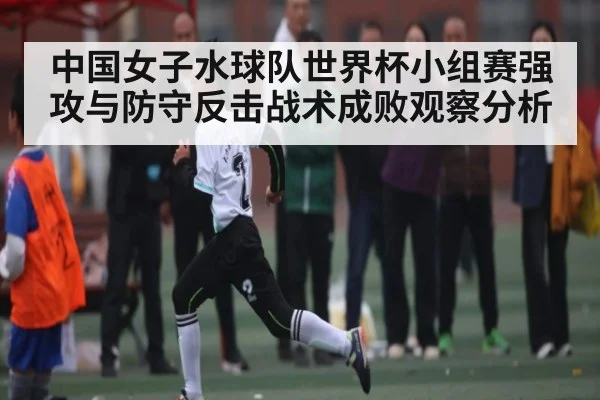 中国女子水球队世界杯小组赛强攻与防守反击战术成败观察分析